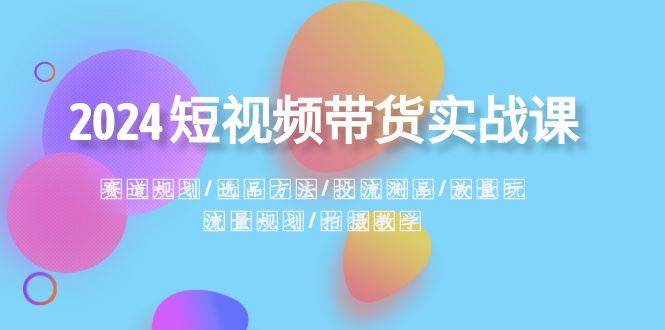 2024短视频带货实战课：赛道规划·选品方法·投流测品·放量玩法·流量规划-青创网