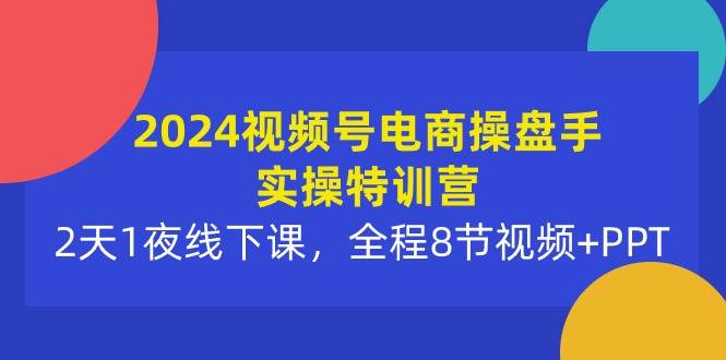 2024视频号电商操盘手实操特训营：2天1夜线下课，全程8节视频+PPT-青创网