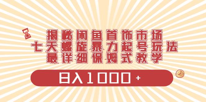 揭秘闲鱼首饰市场，七天螺旋暴力起号玩法，最详细保姆式教学，日入1000+-青创网
